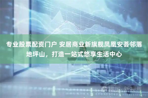 专业股票配资门户 安居商业新旗舰凤凰安荟邻落地坪山，打造一站式悠享生活中心