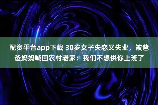 配资平台app下载 30岁女子失恋又失业，被爸爸妈妈喊回农村老家：我们不想供你上班了