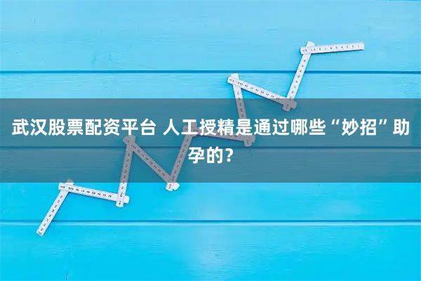武汉股票配资平台 人工授精是通过哪些“妙招”助孕的？