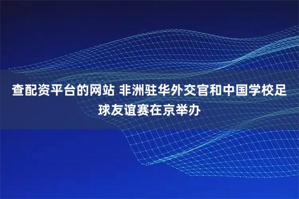 查配资平台的网站 非洲驻华外交官和中国学校足球友谊赛在京举办