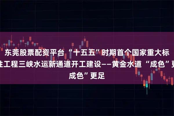 东莞股票配资平台 “十五五”时期首个国家重大标志性工程三峡水运新通道开工建设——黄金水道 “成色”更足