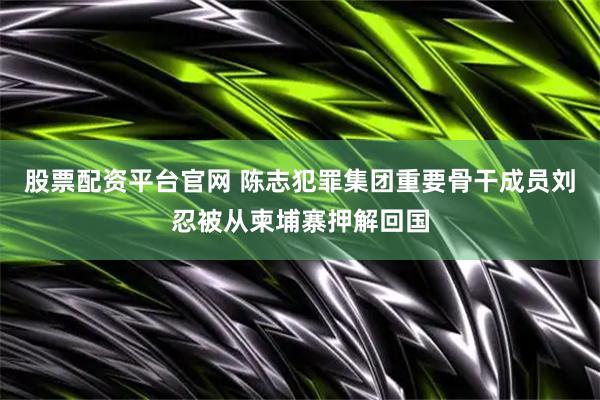 股票配资平台官网 陈志犯罪集团重要骨干成员刘忍被从柬埔寨押解回国